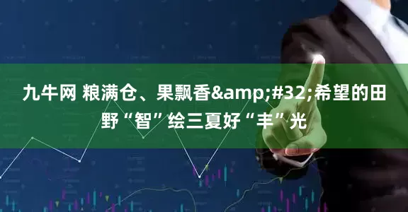 九牛网 粮满仓、果飘香&#32;希望的田野“智”绘三夏好“丰”光