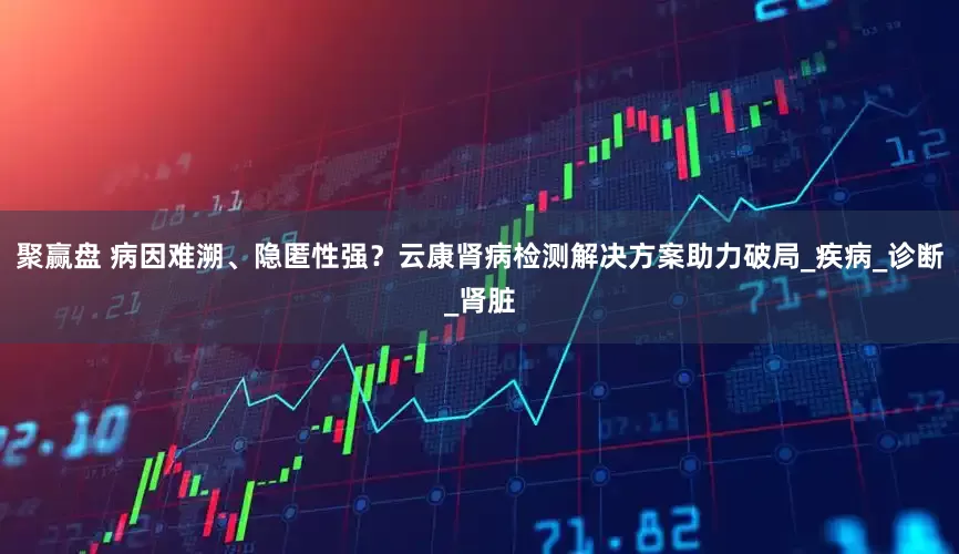 聚赢盘 病因难溯、隐匿性强？云康肾病检测解决方案助力破局_疾病_诊断_肾脏