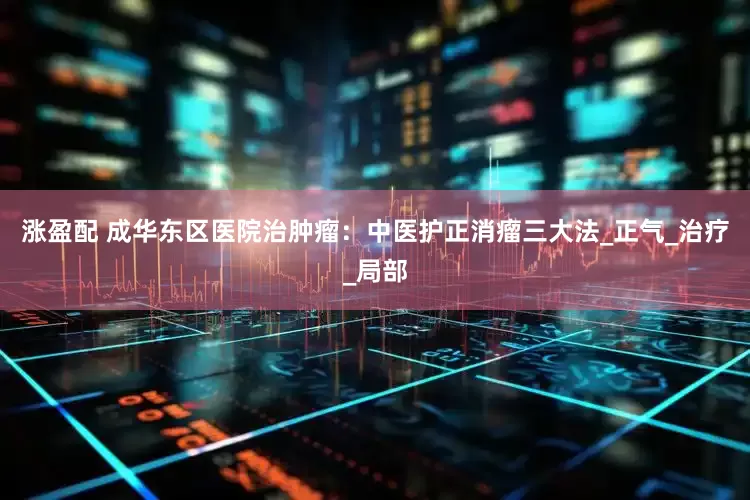 涨盈配 成华东区医院治肿瘤：中医护正消瘤三大法_正气_治疗_局部