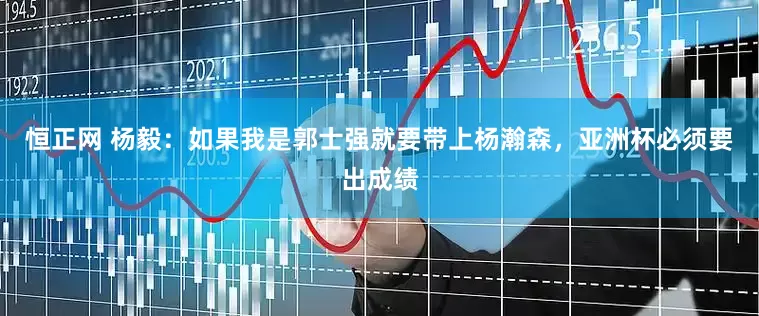 恒正网 杨毅：如果我是郭士强就要带上杨瀚森，亚洲杯必须要出成绩