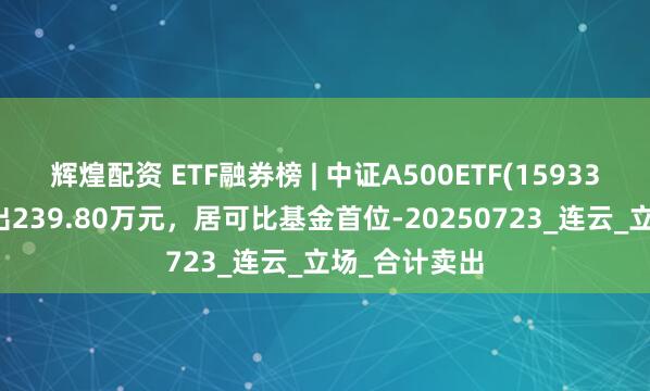 辉煌配资 ETF融券榜 | 中证A500ETF(159338)融券净卖出239.80万元，居可比基金首位-20250723_连云_立场_合计卖出