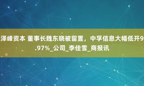 泽峰资本 董事长魏东晓被留置，中孚信息大幅低开9.97%_公司_李佳雪_商报讯
