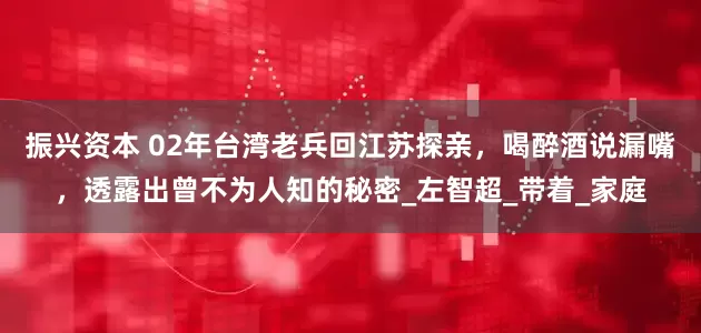 振兴资本 02年台湾老兵回江苏探亲，喝醉酒说漏嘴，透露出曾不为人知的秘密_左智超_带着_家庭