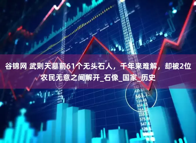 谷锦网 武则天墓前61个无头石人，千年来难解，却被2位农民无意之间解开_石像_国家_历史