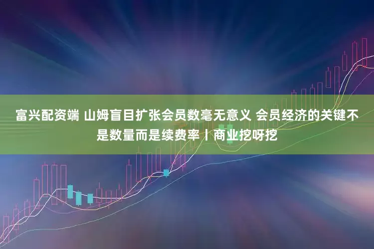 富兴配资端 山姆盲目扩张会员数毫无意义 会员经济的关键不是数量而是续费率丨商业挖呀挖