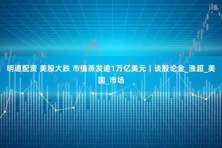 明道配资 美股大跌 市值蒸发逾1万亿美元｜谈股论金_涨超_美国_市场