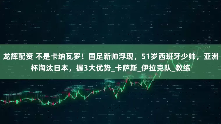 龙辉配资 不是卡纳瓦罗！国足新帅浮现，51岁西班牙少帅，亚洲杯淘汰日本，握3大优势_卡萨斯_伊拉克队_教练