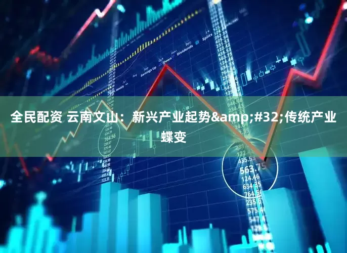 全民配资 云南文山：新兴产业起势&#32;传统产业蝶变