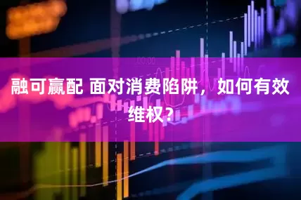 融可赢配 面对消费陷阱，如何有效维权？