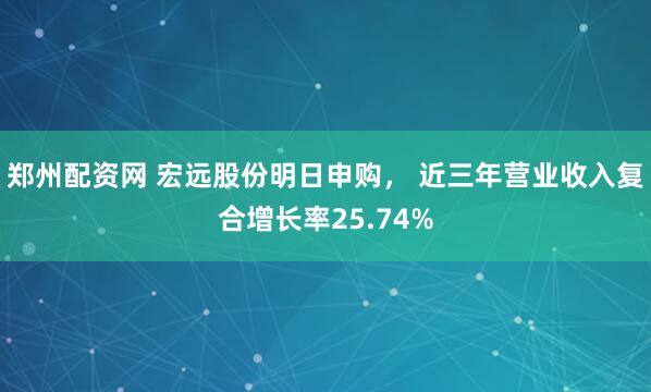 郑州配资网 宏远股份明日申购， 近三年营业收入复合增长率25.74%