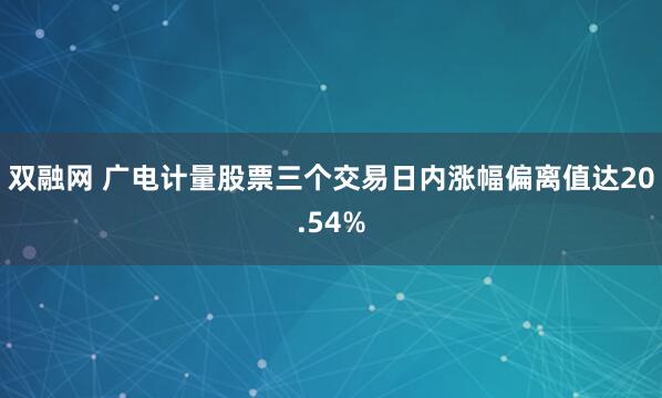 双融网 广电计量股票三个交易日内涨幅偏离值达20.54%