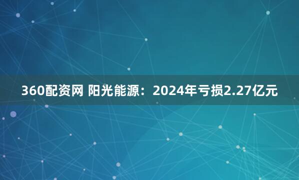 360配资网 阳光能源：2024年亏损2.27亿元