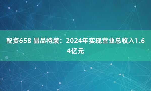 配资658 晶品特装：2024年实现营业总收入1.64亿元