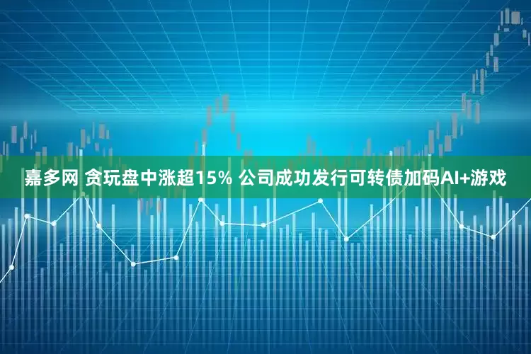 嘉多网 贪玩盘中涨超15% 公司成功发行可转债加码AI+游戏