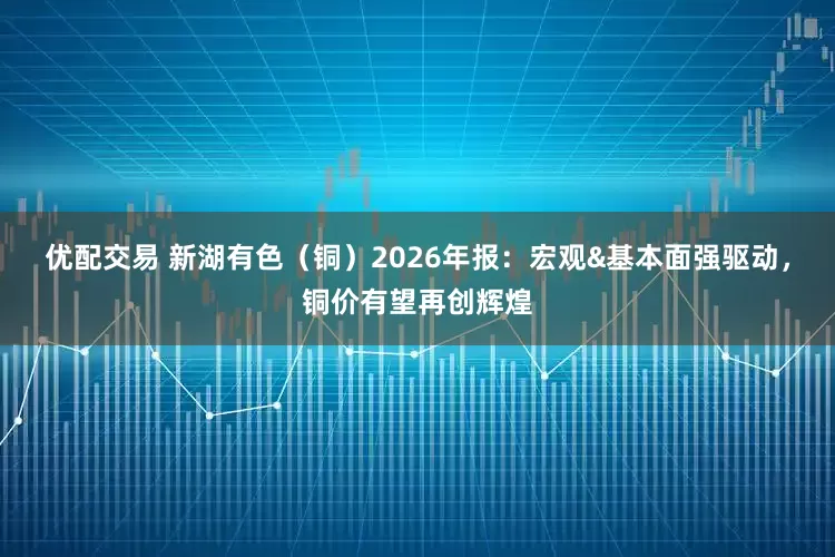 优配交易 新湖有色（铜）2026年报：宏观&基本面强驱动，铜价有望再创辉煌