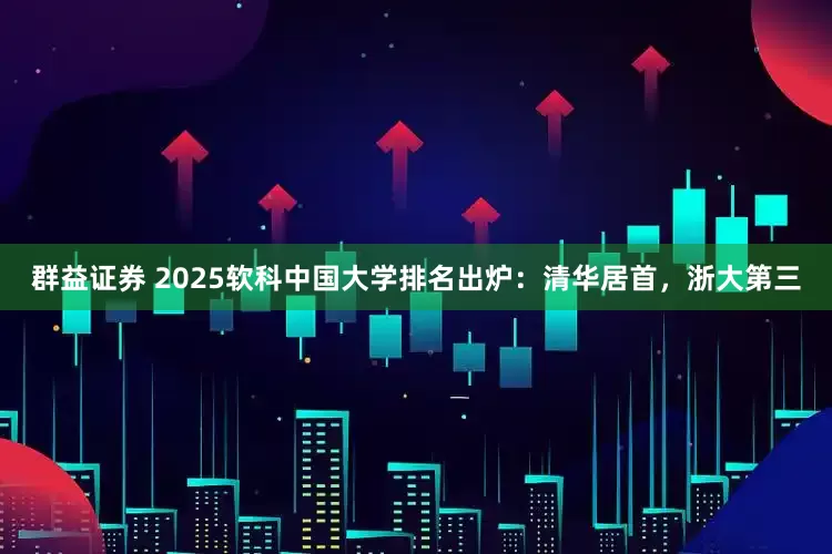 群益证券 2025软科中国大学排名出炉：清华居首，浙大第三