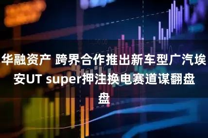 华融资产 跨界合作推出新车型广汽埃安UT super押注换电赛道谋翻盘
